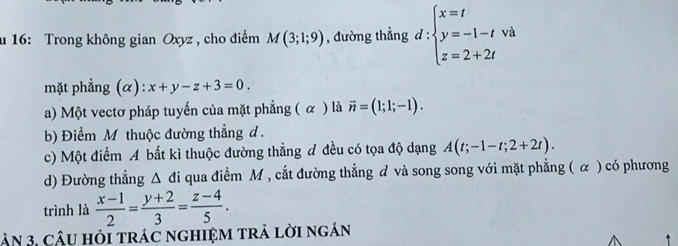 16: Trong không gian Oxyz , cho điểm M(3;1;9) , đường thẳng d:beginarrayl x=t y=-1-t z=2+2tendarray. à
mặt phẳng (α): x+y-z+3=0.
a) Một vectơ pháp tuyến của mặt phẳng ( α ) là vector n=(1;1;-1).
b) Điểm M thuộc đường thẳng d.
c) Một điểm A bất kì thuộc đường thẳng đ đều có tọa độ dạng A(t;-1-t;2+2t).
d) Đường thẳng △ di qua điểm M , cắt đường thẳng đ và song song với mặt phẳng ( α ) có phương
trình là  (x-1)/2 = (y+2)/3 = (z-4)/5 . 
ận 3, cậU hỏi trác ngHIệM trả lời ngán