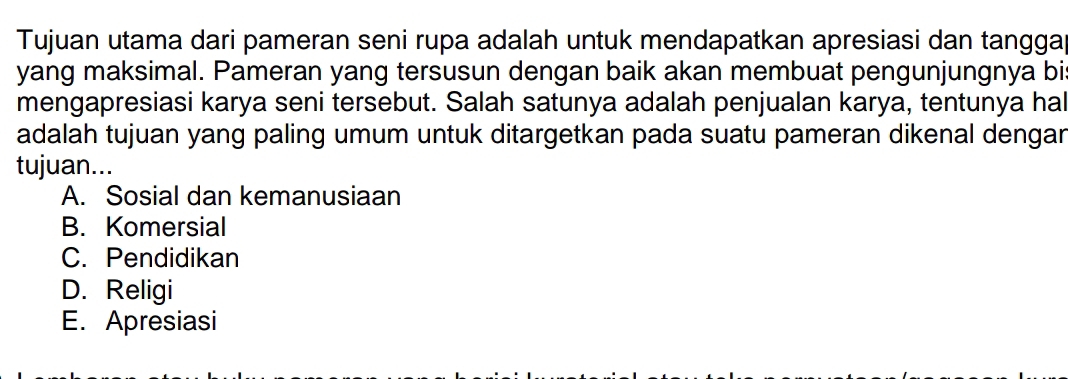 Tujuan utama dari pameran seni rupa adalah untuk mendapatkan apresiasi dan tangga
yang maksimal. Pameran yang tersusun dengan baik akan membuat pengunjungnya bis
mengapresiasi karya seni tersebut. Salah satunya adalah penjualan karya, tentunya hal
adalah tujuan yang paling umum untuk ditargetkan pada suatu pameran dikenal dengar
tujuan...
A. Sosial dan kemanusiaan
B. Komersial
C. Pendidikan
D. Religi
E. Apresiasi