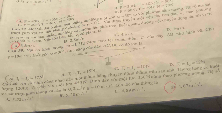 (Lây g=10m/s^2. ,
P=30N;T=40N;N=50N
B. P=60N;T=20N;N=70N P
D.
C. P=20N;T=40N;N=60N P=40N;T=30N;N=50N hằng 1 một góc alpha =30° so với phương nằm ngang. Hệ số ma sát
trượt giữa vật và mặt phăng nghiêng là mu =0,1. Vật đu ên một vận tốc ban đầu v。 theo phương
A.
song song với mặt phẳng nghiêng và hướng lên phía trên. Biết quãng đường vật chuyển động lên tới vị tr
Câu 3
C. 4m / s.
cao nhất là 77cm. Vận tốc ban đầu V_o có giá trị là D. 3m / s.
B. 2, 8m / s.
Câu 39. Vật có khối lượng m=1,7kg được treo tại trung điểm C của dây AB như hình vẽ. Cho
A  3, 5m / s.
g=10m/s^2. Biết góc alpha =30°. Lực căng của dây AC, BC có độ lớn là
B. T_1=T_2=15N C. T_1=T_2=10N D. T_1=T_2=12N
Cầu 40. An và Bình cùng nhau đẩy một thùng hàng chuyền động thăng trên sàn nhà. Thùng hàng có khối
lượng 120kg. An đây với một lực 450N, Bình đầy với một lực 350Ncùng theo phương ngang. Hệ số A. T_1=T_2=17N
ma sát trượt giữa thùng và sản là 0,2.Lấy g=10m/s^2. Gia tốc của thùng là
B. 5,20m/s^2. C. 4,89m/s^2. D. 4,67m/s^2.
A. 3,52m/s^2.