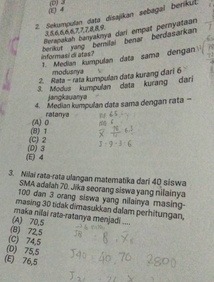 (D) 3
(E) 4
2. Sekumpulan data disajikan sebagai berikut.
3, 5, 6, 6, 6, 6, 7, 7, 7, 8, 8, 9.
Berapakah banyaknya dari empat pernyataan
berikut yang bernilai benar berdasarkan
informasi di atas?
1. Median kumpulan data sama dengan
modusnya
2. Rata - rata kumpulan data kurang dari 6
3. Modus kumpulan data kurang dari
jangkauanya
4. Median kumpulan data sama dengan rata -
ratanya
(A) 0
(B) 1
(C) 2
(D) 3
(E) 4
3. Nilai rata-rata ulangan matematika dari 40 siswa
SMA adalah 70. Jika seorang siswa yang nilainya
100 dan 3 orang siswa yang nilainya masing-
masing 30 tidak dimasukkan dalam perhitungan,
maka nilai rata-ratanya menjadi ....
(A) 70,5
(B) 72,5
(C) 74,5
(D) 75,5
(E) 76,5