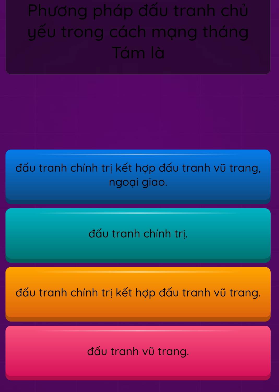 Phương pháp đấu tranh chủ
yếu trong cách mạng tháng
Tám là
đấu tranh chính trị kết hợp đấu tranh vũ trang,
ngoại giao.
đấu tranh chính trị.
đấu tranh chính trị kết hợp đấu tranh vũ trang.
đấu tranh vũ trang.