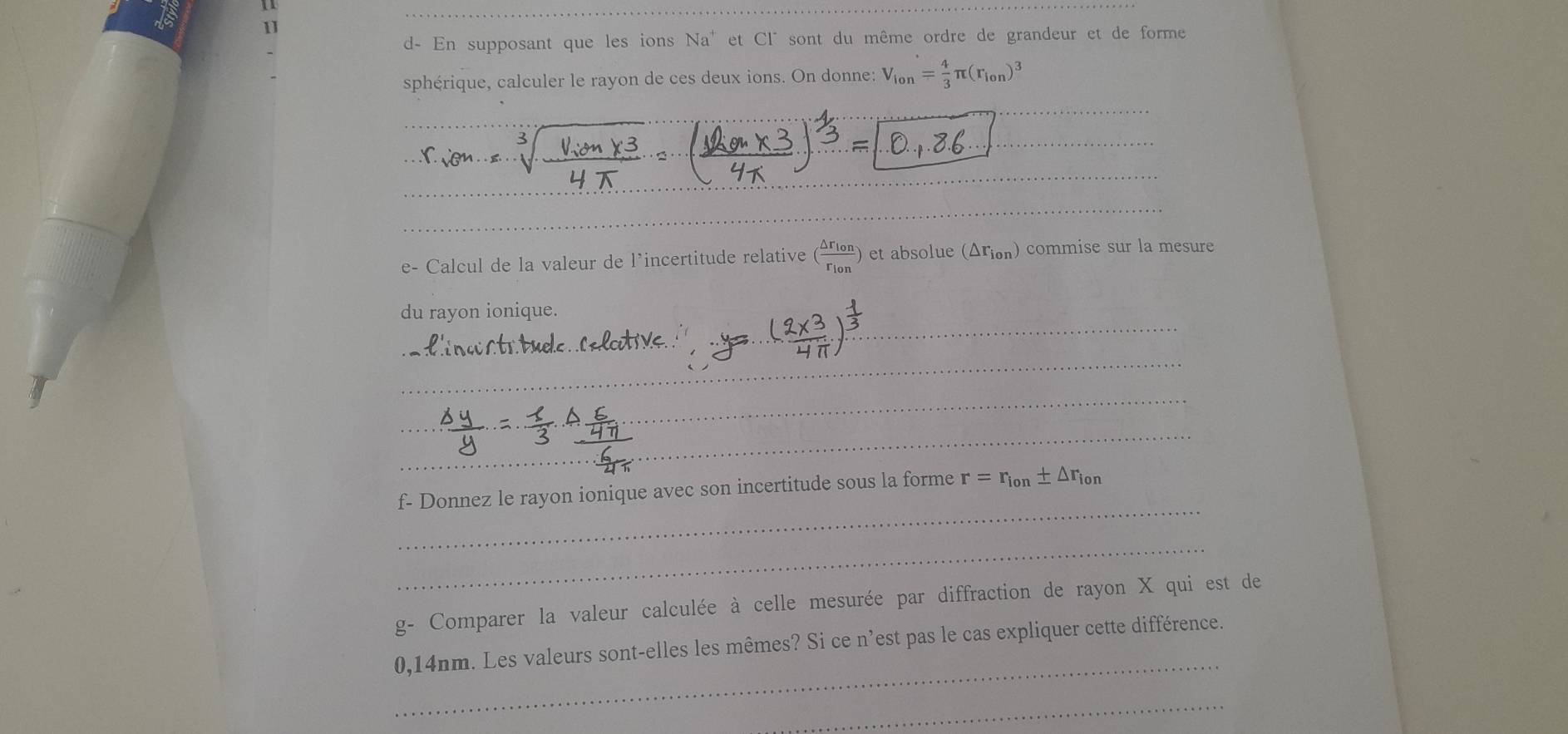 1 
11 
d- En supposant que les ions Na^+ et C1° sont du même ordre de grandeur et de forme 
sphérique, calculer le rayon de ces deux ions. On donne: V_lon= 4/3 π (r_lon)^3
_ 
_ 
_ 
_ 
_ 
_ 
e- Calcul de la valeur de l’incertitude relative (frac △ r_lonr_lon) et absolue (△ r_ion) commise sur la mesure 
_ 
du rayon ionique. 
_ 
_ 
_ 
_ 
_ 
f- Donnez le rayon ionique avec son incertitude sous la forme r=r_ion± △ r_ion
_ 
g- Comparer la valeur calculée à celle mesurée par diffraction de rayon X qui est de 
_
0,14nm. Les valeurs sont-elles les mêmes? Si ce n'est pas le cas expliquer cette différence. 
_