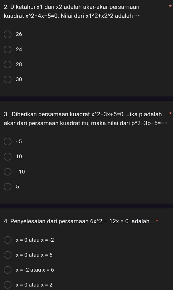 Diketahui x1 dan x2 adalah akar-akar persamaan
kuadrat x^(wedge)2-4x-5=0. Nilai dari x1^(wedge)2+x2^(wedge)2 adalah ···⋅
26
24
28
30
3. Diberikan persamaan kuadrat x^(wedge)2-3x+5=0. Jika p adalah
akar dari persamaan kuadrat itu, maka nilai dari p^(wedge)2-3p-5=·s
- 5
10
- 10
5
4. Penyelesaian dari persamaan 6x^(wedge)2-12x=0 adalah... *
x=0 atau x=-2
x=0 atau x=6
x=-2 atau x=6
x=0 atau x=2