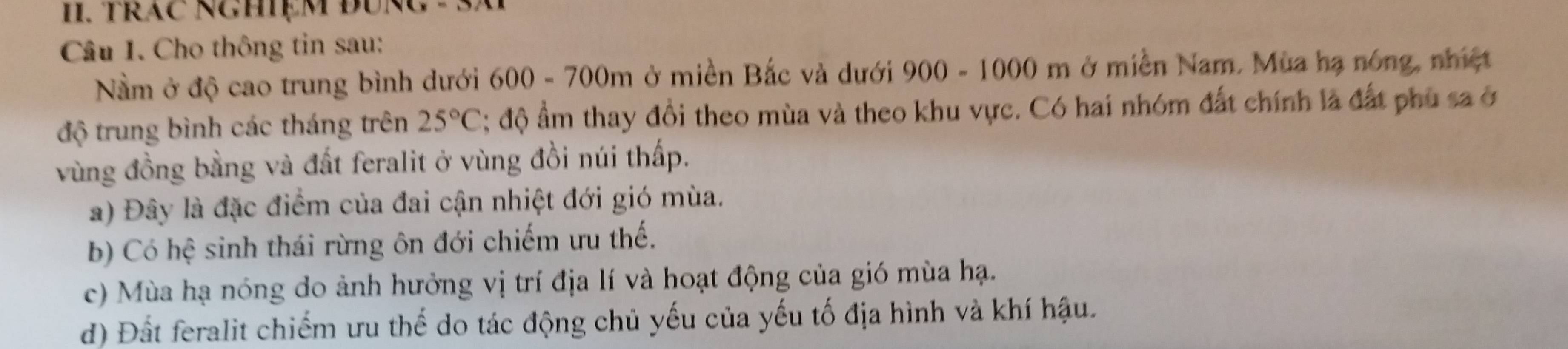 TrăC NgHệm đUng 
Câu 1. Cho thông tin sau:
Nm ở độ cao trung bình dưới 600 - 700m ở miền Bắc và dưới 900 - 1000 m ở miền Nam. Mùa hạ nóng, nhiệt
độ trung bình các tháng trên 25°C; độ ẩm thay đổi theo mùa và theo khu vực. Có hai nhóm đất chính là đất phủ sa ở
vùng đồng bằng và đất feralit ở vùng đồi núi thấp.
a) Đây là đặc điểm của đai cận nhiệt đới gió mùa.
b) Có hệ sinh thái rừng ôn đới chiếm ưu thế.
c) Mùa hạ nóng do ảnh hưởng vị trí địa lí và hoạt động của gió mùa hạ.
d) Đất feralit chiếm ưu thế do tác động chủ yếu của yếu tố địa hình và khí hậu.