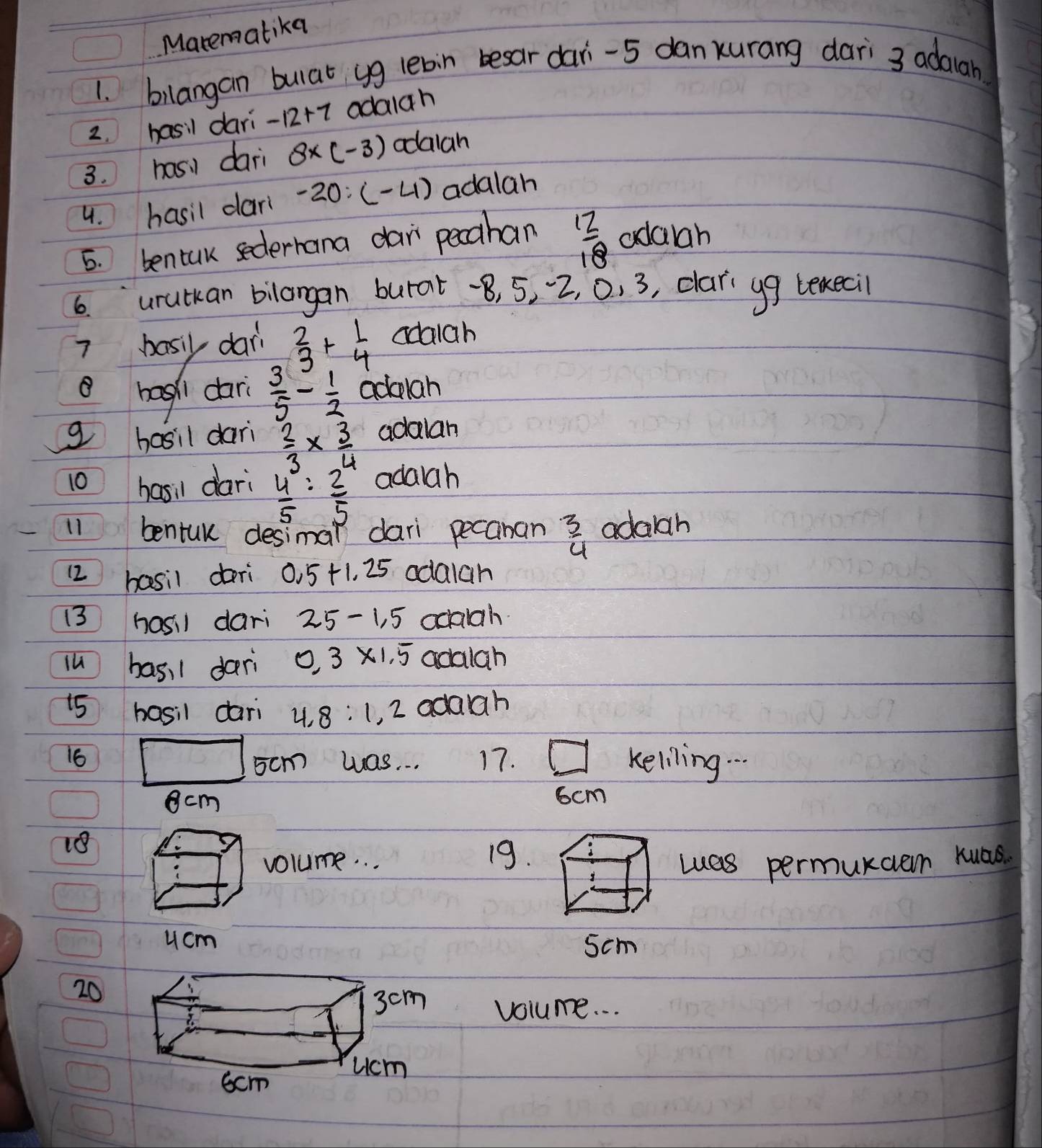 Marematika 
1. bilangan bulat yg lebin besar dari -5 danxurang dari 3 adalah 
2. hasil dari -12+7 adala h 
3. hasi dari 8* (-3) odaiah 
4. hasil dar -20:(-4) adalah 
5. bentuk sederhana dar pecahan  12/18  adaah 
6 `urutkan bilangan burat -8, 5, 2, 0. 3, clari yg lexeci 
7 basy dar  2/3 + 1/4  adaigh 
8 hagh dari  3/5 - 1/2 aclah
g basil dari  2/3 *  3/4  adalan 
10 hasil dari  4/5 : 2/5  adaah 
11 bentuk desimal dari pecanan  3/4  adalah 
12 basil dari 0.5+1.25 odalah 
13 hasil dari 25-1.5 ocaiah 
lu bas, 1 dari 0.3* 1.5 adalah 
15 hasil dari 4, 8 : 1, 2 adah 
16 17. keliling. . .
5cm was. . .
cm
6cm
18 
volume. . . 19. 
Luas permurcen kuas. 
ucm 5cm
20 
volume. . .