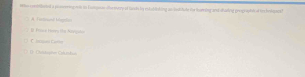 Who contributed a ploneering role to European discovery of lands by establishing an institute for leaming and sharing geographical techniques?
A Fordinand Magelzo
B. Prince Henry the Navigator
C. Jacques Cartles
D. Chvistopher Columbus