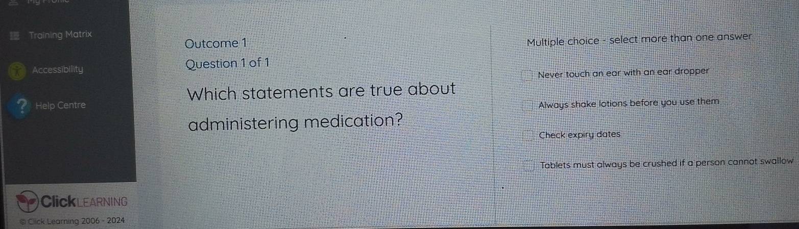 Training Matrix
Outcome 1
Multiple choice - select more than one answer
Accessibility Question 1 of 1
Never touch an ear with an ear dropper
Which statements are true about
Help Centre Always shake lotions before you use them
administering medication?
Check expiry dates
Tablets must always be crushed if a person cannot swallow
ClickLEARNING
@ Click Learning 2006 - 2024
