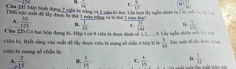 -256 B.  9/16 . C.  9/17 .  21/80 . 
D.
Câu 21: Một bình đựng 7 viên bi trắng và 5 viên bi đen. Lần lượt lấy ngẫu nhiên ra 2 bi, mỗi lần lấy 1 bi,
Tính xác suất đề lấy được bi thứ 1 màu trắng và bi thứ 2 màu đen?
A.  35/123 .
B.  1/35 .  35/144 .  5/123 . 
C.
D.
Câu 223 Có hai hộp đựng bi. Hộp I có 9 viên bi được đánh số 1, 2,..., 9. Lấy ngẫu nhiên mỗi hộp một
viên bi. Biết rằng xác suất đề lấy được viên bi mang số chẵn ở hộp II là  3/10 . Xác suất đề lấy được cả hai
viên bi mang số chẵn là:
A.  2/15 .  1/15 .  4/15 . 
B.
C.
D.  7/15 . 
M t t lầ n xuất hiện m t