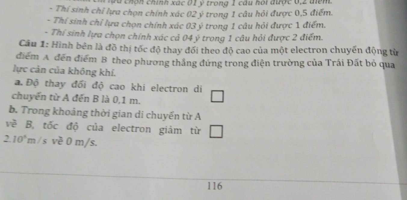 chọn chính xác 01 ý trong 1 câu hỏi được 6, 2 điểm. 
- Thí sinh chỉ lựa chọn chính xác 02 ý trong 1 câu hỏi được 0,5 điểm. 
- Thí sinh chỉ lựa chọn chính xác 03 ý trong 1 câu hỏi được 1 điểm. 
- Thí sinh lựa chọn chính xác cả 04 ý trong 1 câu hỏi được 2 điểm. 
Cầu 1: Hình bên là đồ thị tốc độ thay đối theo độ cao của một electron chuyển động từ 
điểm A đến điểm B theo phương thẳng đứng trong điện trường của Trái Đất bỏ qua 
lực cản của không khí. 
a. Độ thay đổi độ cao khi electron di 
chuyến từ A đến B là 0,1 m. 
b. Trong khoảng thời gian di chuyến từ A 
về B, tốc độ của electron giảm từ
2.10^5m S m/s. 
116