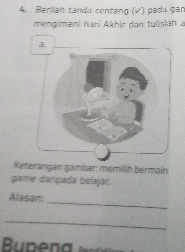 Berilah tanda centang (√) pada gan 
mengimani hari Akhir dan tulislah a 
a. 
Keterangan gambar: memilih bermain 
game daripada belajar. 
_ 
Alasan: 
_ 
Buben a a