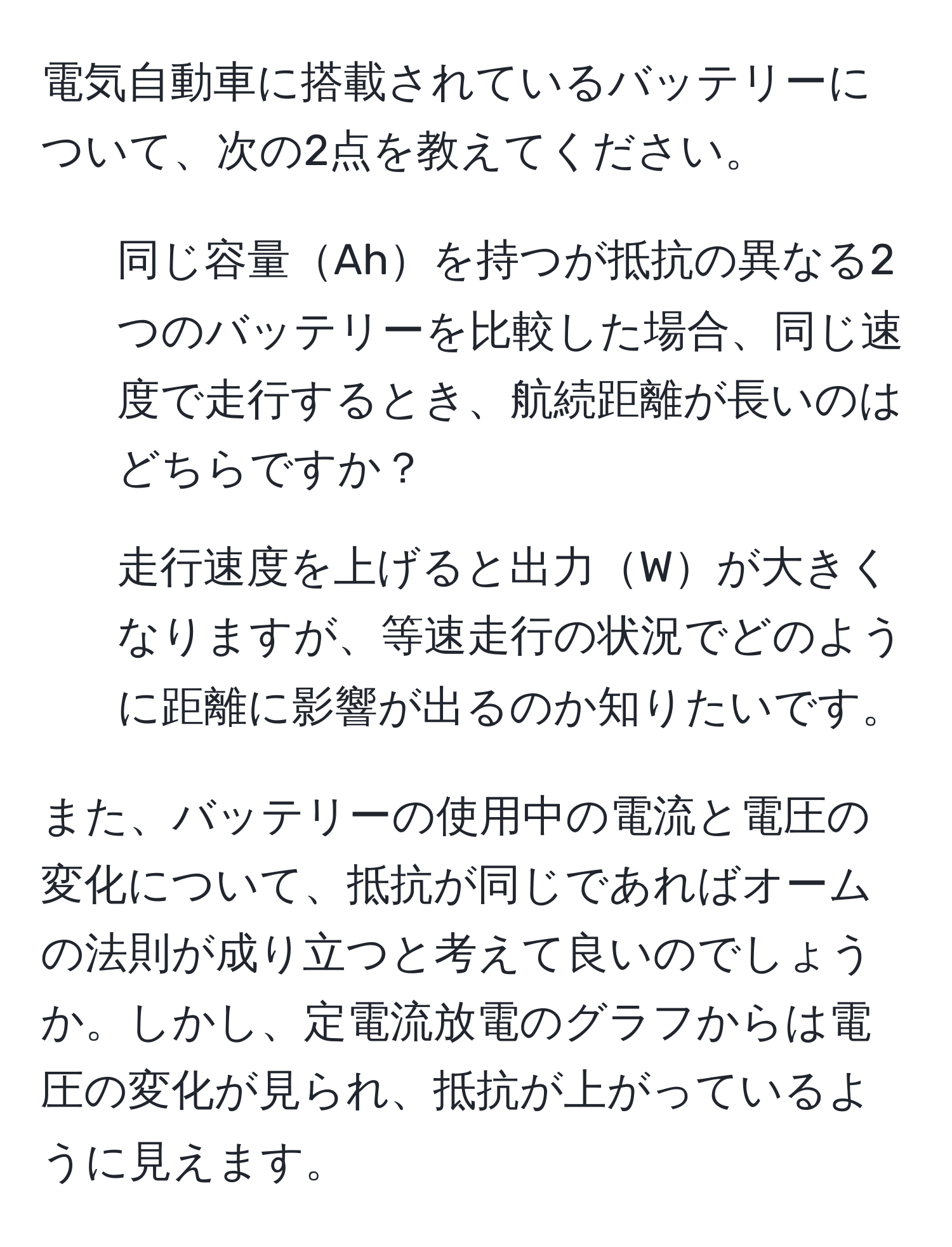 電気自動車に搭載されているバッテリーについて、次の2点を教えてください。  
1. 同じ容量Ahを持つが抵抗の異なる2つのバッテリーを比較した場合、同じ速度で走行するとき、航続距離が長いのはどちらですか？  
2. 走行速度を上げると出力Wが大きくなりますが、等速走行の状況でどのように距離に影響が出るのか知りたいです。  

また、バッテリーの使用中の電流と電圧の変化について、抵抗が同じであればオームの法則が成り立つと考えて良いのでしょうか。しかし、定電流放電のグラフからは電圧の変化が見られ、抵抗が上がっているように見えます。