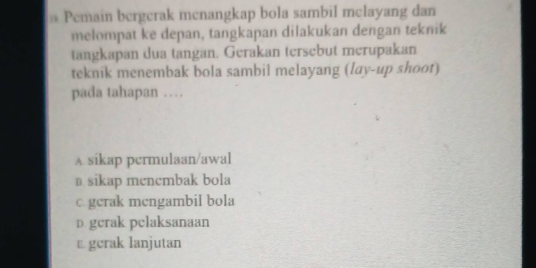 Pemain bergerak menangkap bola sambil melayang dan
melompat ke depan, tangkapan dilakukan dengan teknik
tangkapan dua tangan. Gerakan tersebut merupakan
teknik menembak bola sambil melayang (lay-up shoot)
pada tahapan …
A sikap permulaan/awal
D sikap mencmbak bola
c gerak mengambil bola
D. gerak pelaksanaan
€ gerak lanjutan