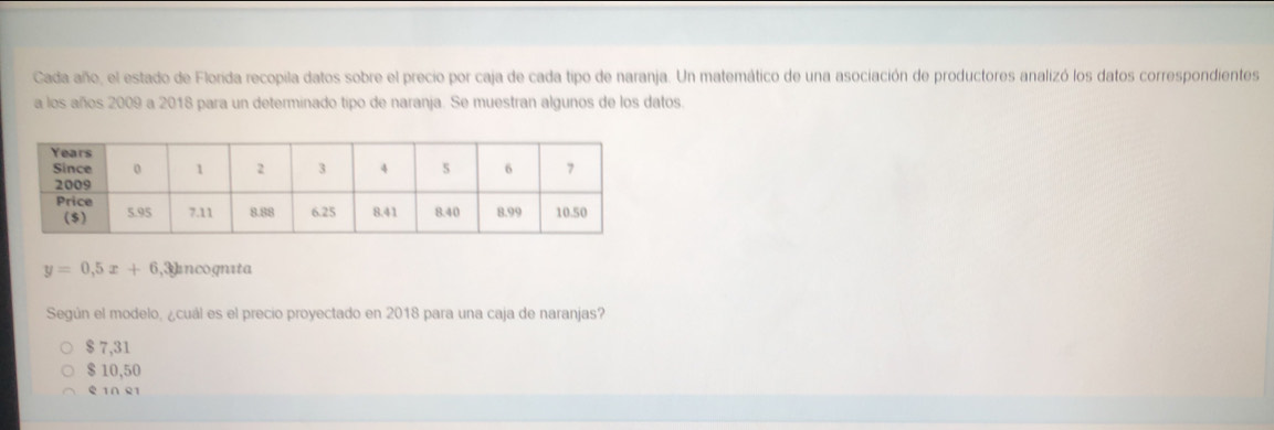 Cada año, el estado de Florida recopila datos sobre el precio por caja de cada tipo de naranja. Un matemático de una asociación de productores analizó los datos correspondientes
a los años 2009 a 2018 para un determinado tipo de naranja. Se muestran algunos de los datos.
y=0,5x+6 ,Incognıta
Según el modelo, ¿cuál es el precio proyectado en 2018 para una caja de naranjas?
$ 7,31
$ 10,50
e ln e1