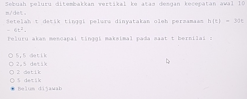 Sebuah peluru ditembakkan vertikal ke atas dengan kecepatan awal 10
m/det.
Setelah t detik tinggi peluru dinyatakan oleh persamaan h(t)=30t
-6t^2. 
Peluru akan mencapai tinggi maksimal pada saat t bernilai :
5,5 detik
2,5 detik
2 detik
5 detik
Belum dijawab