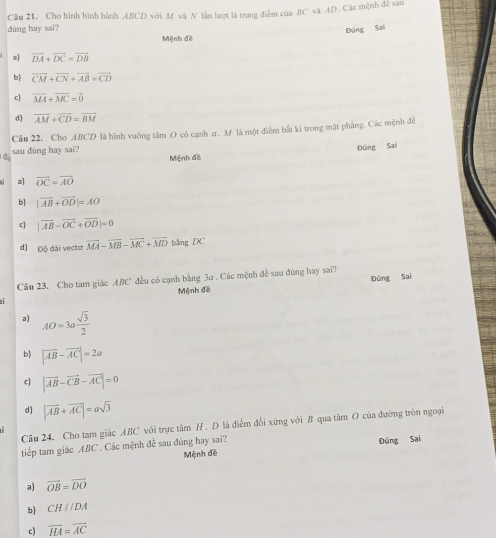 Cho hình bình hành ABCD với M và N lần lượt là trung điểm của BC và AD. Các mệnh đê sau
dúng hay sai? Đúng Sai
Mệnh đề
a) vector DA+vector DC=vector DB
b) vector CM+vector CN+vector AB=vector CD
c) vector MA+vector MC=vector 0
d) overline AM+overline CD=overline BM
Câu 22. Cho ABCD là hình vuông tâm O có cạnh a. M là một điểm bắt ki trong mặt phẳng. Các mệnh đề
sau dúng hay sai?
Đúng Sai
dí Mệnh đề
a) vector OC=vector AO
b) |vector AB+vector OD|=AO
c) |vector AB-vector OC+vector OD|=0
d) Độ dài vectơ vector MA-vector MB-vector MC+vector MD bằng DC
Đúng Sai
Câu 23. Cho tam giác ABC đều có cạnh bằng 3a. Các mệnh đề sau đúng hay sai?
Mệnh đề
i
a) AO=3a sqrt(3)/2 
b) |vector AB-vector AC|=2a
c) |vector AB-vector CB-vector AC|=0
d) |vector AB+vector AC|=asqrt(3)
Câu 24. Cho tam giác ABC với trực tâm H . D là điểm đối xứng với B qua tâm O của đường tròn ngoại
tiếp tam giác ABC. Các mệnh đề sau đúng hay sai?
Mệnh đề Đúng Sai
a) vector OB=vector DO
b) CH//DA
c) vector HA=vector AC