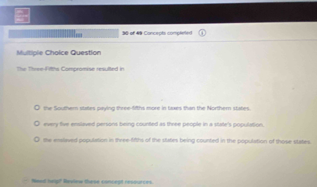 of 49 Concepts completed
Multiple Choice Question
The Three-Fifths Compromise resulted in
the Southern states paying three-fifths more in taxes than the Northern states.
every five enslaved persons being counted as three people in a state's population.
the enslaved population in three-fifths of the states being counted in the population of those states.
Need help?' Review these concept resources.