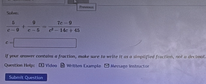 Previous 
Solve:
 5/c-9 + 9/c-5 = (7c-9)/c^2-14c+45 
c=□
If your answer contains a fraction, make sure to write it as a simplified fraction, not a decimal. 
Question Help: * Video - Written Example - Message instructor 
Submit Question