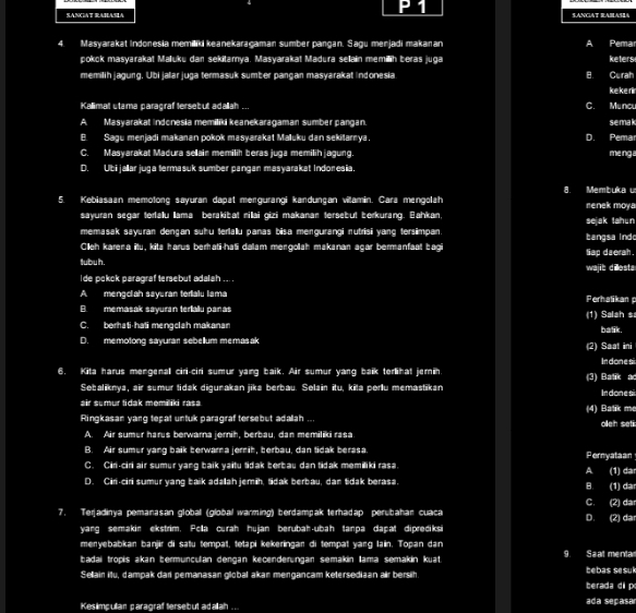 SANCAT RAHASA S.ANCIAT RAMASIA
4. Masyarakat Indonesia memiliki keanekaragaman sumber pangan. Sagu menjadi makaran a Pema
pokck masyarakat Maluku dan sekitamya. Masyarakat Madura sellain memillih beras juga keters
memilih jagung. Ubi jalar juga termasuk sumber pangan masyarakat indonesia B. Curah
keke ri
Kallimal utama paragraf terseb ut adallah ... C. Muncu
A. Masyarakat indonesia memiliki keanekaragaman sumber pangan. semak
B. Sagu menjadi makanan pokok masyarakat Malluku dan sekilarnya. D. Pema me nga
C. Masyarakat Madura sellain memilih beras juga memilih jagung.
D. Ubi jallar juga termasuk sumber pangan masyarakat Indonesia.
8. Membuka u
5. Kebiasaan memolong sayuran dapat mergurangi kandungan viamin. Cara mengolah renek moya
sayuran segar terfalu lama berakibat nillai gizi makanan tersebut berkurang. Bahkan. sejak tahun
memasak sayuran dengan suhu terlalu panas bisa mengurangi nutrisi yang tersimpan.
Clleh karena itu, kita harus berhati-ha5i dalam mengolah makanan açar bermanfaat bag tangsa ind
tubuh. tiap daerah .
wajib dillesta
ide pokok paragraf tersebut adalah ... .
A mengolah sayuran terialu lama Perhalikan
B. memasak sayuran teriallu panas
C. berhati-hati mengclah makanan (1) Salah s balik .
D. memotong sayurar sebellum memasak (2) Saat ini
In done si
6. Kita harus mengenall ciri-ciri sumur yang baik. Air sumur yang baik terlihat jemin (3) Batik a In donesi
Sebaliknya, air sumur tidak digunakan jika berbau. Selain itu, kita perlu memastikan
air sumur tidak memiliki rasa
Ringkasan yang teçat untuk paragraf tersebut adallah ... (4) Batik me oleh seti
A. Air sumur harus berwarna jernih, berbau, dan memiliki rasa
B. Air sumur yang baik berwarna jernih, berbau, dan tidak berasa. ernyataan
C. Ciri-ciri air sumur yang baik yaitu tidak berbau dan tidak memiliki rasa.
A
D. Ciri-ciri sumur yang baik adallah jemih, tidak berbau, dan tidak berasa. (1) dạ (1) dạ
B.
C. (2) da
7. Terjadinya pemanasan globall (global warming) berdampak terhadap perubahan cuaca (2) dạ
D.
yang semakin ekstrim. Pclla curah hujan berubah-ubah tanpa dapat diprediksi
menyebabkan banjir di satu tempat, tetapi kekeringan di tempat yang lain. Topan dan
Ładai tropis akan bermunçulan dengan kęcenderüngan semakin lama semakin kuạt 9 Saat menta
Sellain itu, dampak dari pemanasan globa akan mengancam ketersediaan air bersih tebas sesul
berada di p
Kesimpullan paragraf tersebut adallah .. ada sepasa