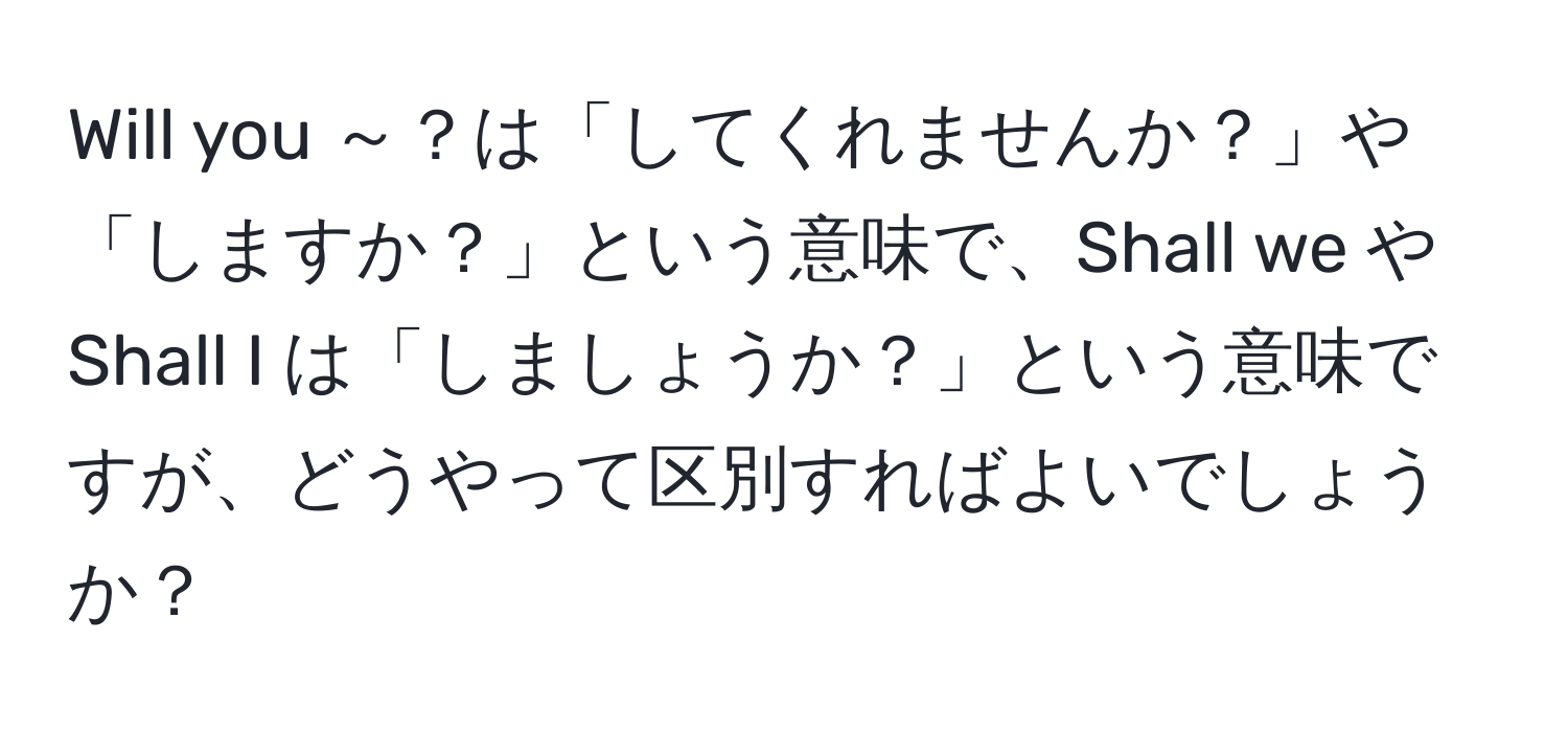 Will you ～？は「してくれませんか？」や「しますか？」という意味で、Shall we や Shall I は「しましょうか？」という意味ですが、どうやって区別すればよいでしょうか？