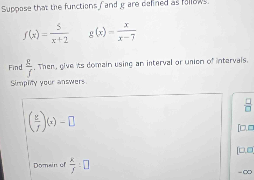 Suppose that the functions and g are defined as follows.
f(x)= 5/x+2  g(x)= x/x-7 
Find  g/f . Then, give its domain using an interval or union of intervals. 
Simplify your answers.
 □ /□  
( g/f )(x)=□
[□ ,□
[□ ,□ ]
Domain of  g/f :□
-∞