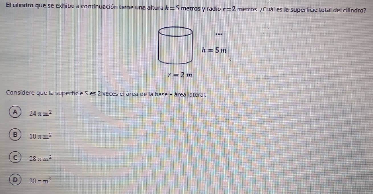 El cilindro que se exhibe a continuación tiene una altura h=5 metros y radio r=2 metros. ¿Cuál es la superficie total del cilindro?
Considere que la superficie S es 2 veces el área de la base + área lateral.
A 24π m^2
B 10π m^2
C 28π m^2
D 20π m^2