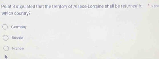 Point 8 stipulated that the territory of Alsace-Lorraine shall be returned to * 5 pon
which country?
Germany
Russia
France