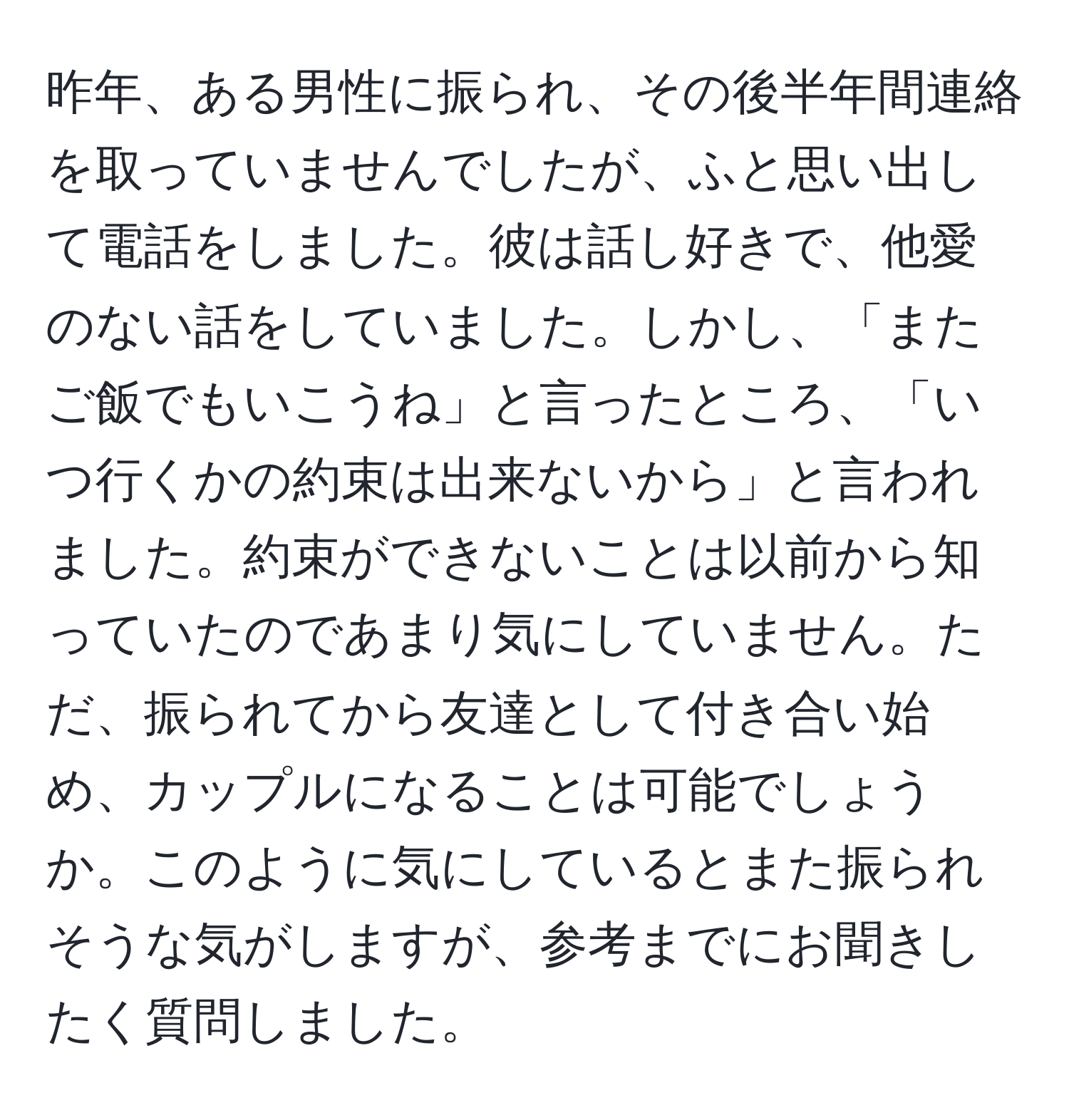 昨年、ある男性に振られ、その後半年間連絡を取っていませんでしたが、ふと思い出して電話をしました。彼は話し好きで、他愛のない話をしていました。しかし、「またご飯でもいこうね」と言ったところ、「いつ行くかの約束は出来ないから」と言われました。約束ができないことは以前から知っていたのであまり気にしていません。ただ、振られてから友達として付き合い始め、カップルになることは可能でしょうか。このように気にしているとまた振られそうな気がしますが、参考までにお聞きしたく質問しました。