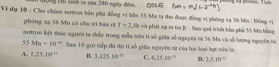 cha phống xạ polôni. Tỉnh
lượng chi sinh ra sau 280 ngày đêm.
Ví dụ 10 : Cho chùm nơtron bắn phá đồng vị bền 55 Mn ta thu được đồng vị phóng xạ 56 Mn. Đồng vị
phóng xạ 56 Mn có chu trì bán rã T=2 ,Sh và phát xạ ra tia β *. Sau quá trình bắn phá 55 Mn bằng
nơtron kết thúc người ta thấy trong mẫu trên tỉ số giữa số nguyên tử 56 Mn và số lượng nguyên tử
55 Mn=10^(-10). Sau 10 giờ tiếp đó thì tỉ số giữa nguyên tử của hai loại hạt trên là:
A. 1, 25.10^(-11) B. 3, 125.10^(-12) C. 6, 25.10^(-12) D. 2, 5.10^(-11)