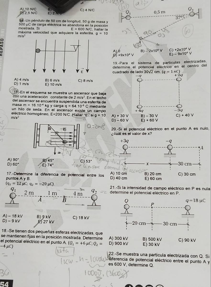 A)_10 N/C B) C) 4 N/C
D) 2,5 N/C E) 2 1 0,5 m Q_2
3 70°overline circ  C
15 -Un péndulo de 50 cm de longitud, 50 g de masa y
500 μC de carga eléctrica se abandona en la posición
mostrada. Si , hallar la
E=600N/C
máxima velocidad que adquiere la esferilla. g=10
m/s^2
A) 0 B) -2* 10^4V C) +2* 10^4V
D) +9* 10^4V E) -9* 10^4V
19.-Para el sistema de partículas electrizadas,
determine el potencial eléctrico en el centro del
cuadrado de lado 30sqrt(2)cm.(q=1nC)
q
+2q
A) 4 m/s
D) 1 m/s E) 10 m/s
16.-En el esquema se muestra un ascensor que baja
con una aceleración constante de 2m/s^2. En el techo
del ascensor se encuentra suspendida una esferita de
masa m=16.10^(-4)kg y carga q=64.10^(-6)C mediante
un hilo de seda. En el ascensor existe un campo + 4q -3q
eléctrico homogéneo, E=200N/C Halla r''θ '' si g=10
m/s^2 A) + 30 V B) - 30 V C) + 40 V
D) - 60 V E) + 60 V
E 20.-Si el potencial eléctrico en el punto A es nulo,
¿cuál es el valor de x?
a
A) 90° B) 45° C) 53°
D) 60° E) 74°
17.-Determine la diferencia de potencial entre los
puntos A y B. E) 60 cm
(q_1=12 μC; q_2=-20mu C). 21.-Si la intensidad de campo eléctrico en P es nula
q_1 2 m 1 m 4 m q_2 determine el potencial eléctrico en P.
A B
A) - 18 kV B) 9kV C) 18 kV
D) - 9 kV E) 27 kV 
18.-Se tienen dos pequeñas esferas electrizadas, que
se mantienen fijas en la posición mostrada. Determine A) 300 kV B) 500 kV C) 90 kV
el potencial eléctrico en el punto A. (Q_1=+6mu C;Q_2= D) 900 kV
-4μC) E) 30 kV
22.-Se muestra una partícula electrizada con Q. Si
diferencia de potencial eléctrico entre el punto A y
es 600 V, determine Q.