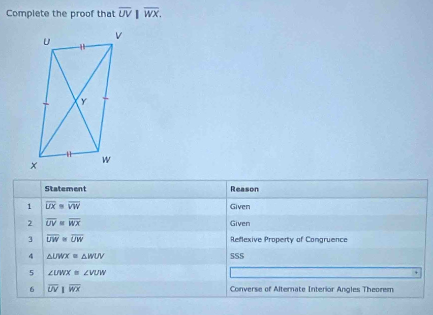 Complete the proof that overline UV||overline WX. 
Statement Reason 
1 overline UX≌ overline VW
Given 
2 overline UV≌ overline WX Given 
3 overline UW≌ overline UW Reflexive Property of Congruence 
4 △ UWX≌ △ WUV SSS 
5 ∠ UWX≌ ∠ VUW
6 overline UVparallel overline WX Converse of Alternate Interior Angles Theorem