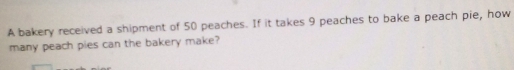 A bakery received a shipment of 50 peaches. If it takes 9 peaches to bake a peach pie, how 
many peach pies can the bakery make?