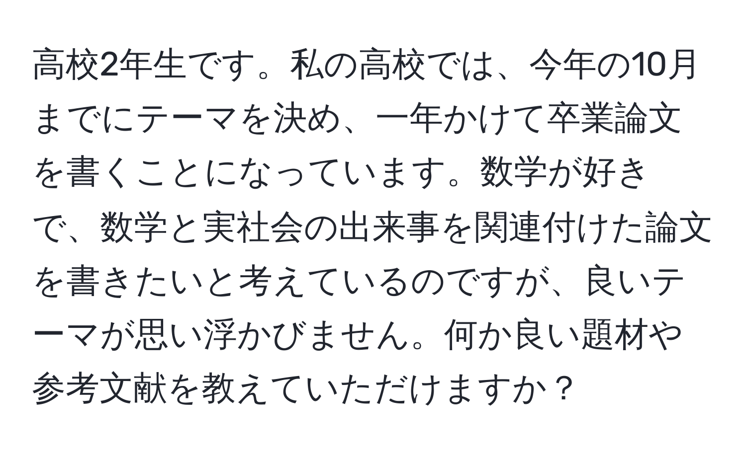 高校2年生です。私の高校では、今年の10月までにテーマを決め、一年かけて卒業論文を書くことになっています。数学が好きで、数学と実社会の出来事を関連付けた論文を書きたいと考えているのですが、良いテーマが思い浮かびません。何か良い題材や参考文献を教えていただけますか？