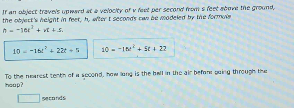 If an object travels upward at a velocity of v feet per second from s feet above the ground, 
the object's height in feet, h, after t seconds can be modeled by the formula
h=-16t^2+vt+.s.
10=-16t^2+22t+5 10=-16t^2+5t+22
To the nearest tenth of a second, how long is the ball in the air before going through the 
hoop?
□ seconds