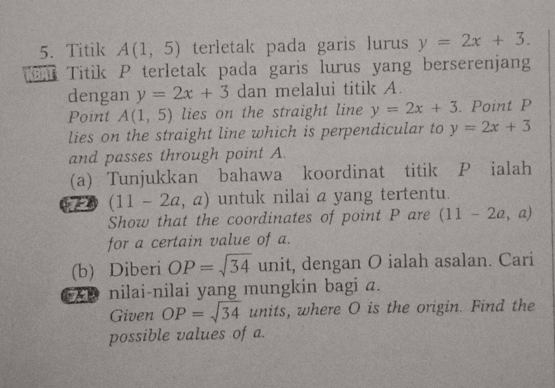 Titik A(1,5) terletak pada garis lurus y=2x+3. 
BAT Titik P terletak pada garis lurus yang berserenjang 
dengan y=2x+3 dan melalui titik A. 
Point A(1,5) lies on the straight line y=2x+3. Point P
lies on the straight line which is perpendicular to y=2x+3
and passes through point A. 
(a) Tunjukkan bahawa koordinat titik P ialah 
72 (11-2a,a) untuk nilai a yang tertentu. 
Show that the coordinates of point P are (11-2a,a)
for a certain value of a. 
(b) Diberi OP=sqrt(34) unit, dengan O ialah asalan. Cari 
nilai-nilai yang mungkin bagi a. 
Given OP=sqrt(34) units, where O is the origin. Find the 
possible values of a.