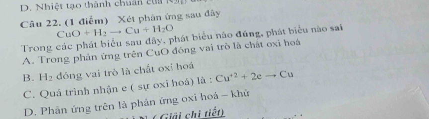 D. Nhiệt tạo thành chuân của N ạ
Câu 22. (1 điểm) Xét phản ứng sau đây
CuO+H_2to Cu+H_2O
Trong các phát biểu sau đây, phát biểu nào đúng, phát biểu nào sai
A. Trong phản ứng trên CuO đóng vai trò là chất oxi hoá
B. H_2 dóng vai trò là chất oxi hoá
C. Quá trình nhận e ( sự oxi hoá) là : Cu^(+2)+2eto Cu
D. Phản ứng trên là phản ứng oxi hoá - khử
( Giải chi tiết)