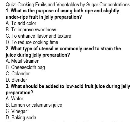 Cooking Fruits and Vegetables by Sugar Concentrations
1. What is the purpose of using both ripe and slightly
under-ripe fruit in jelly preparation?
A. To add color
B. To improve sweetness
C. To enhance flavor and texture
D. To reduce cooking time
2. What type of utensil is commonly used to strain the
juice during jelly preparation?
A. Metal strainer
B. Cheesecloth bag
C. Colander
D. Blender
3. What should be added to low-acid fruit juice during jelly
preparation?
A. Water
B. Lemon or calamansi juice
C. Vinegar
D. Baking soda