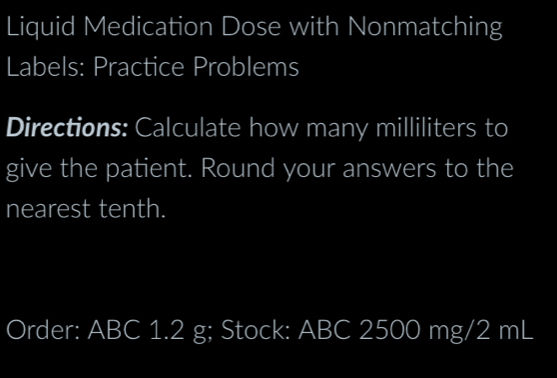 Liquid Medication Dose with Nonmatching 
Labels: Practice Problems 
Directions: Calculate how many milliliters to 
give the patient. Round your answers to the 
nearest tenth. 
Order: ABC 1.2 g; Stock: ABC 2500 mg/2 mL