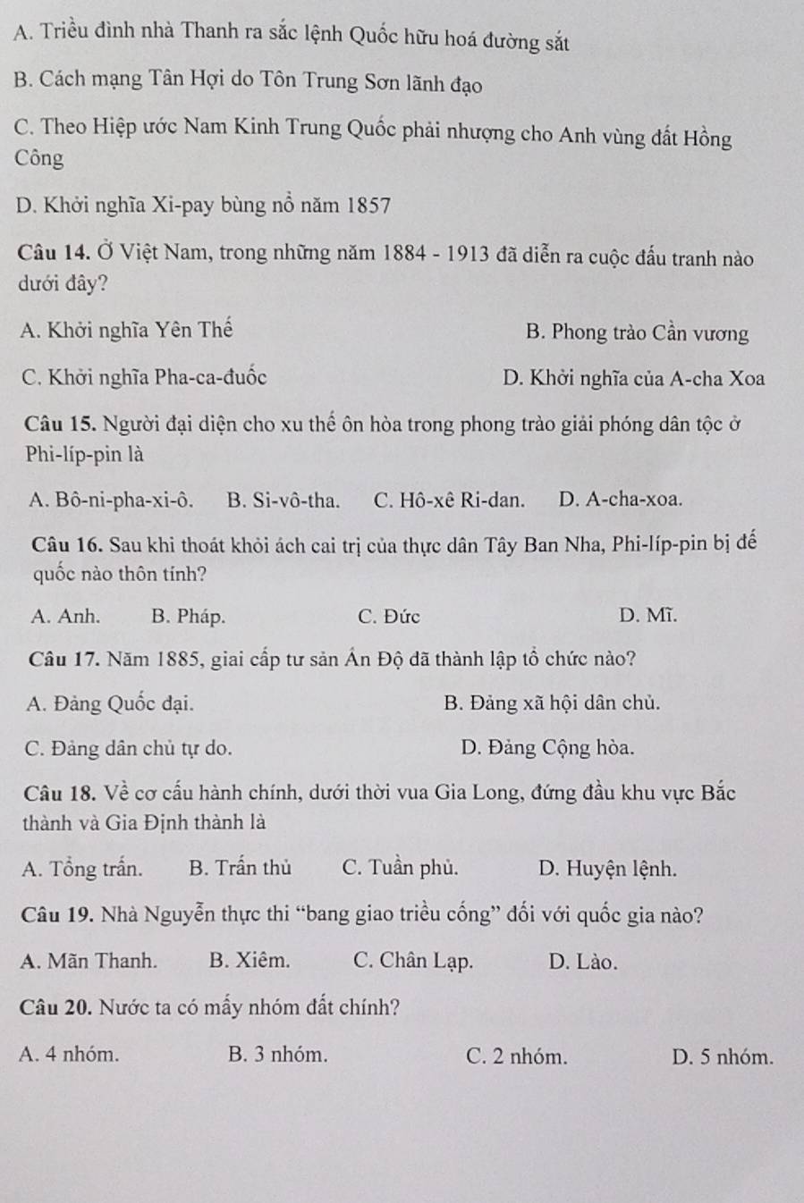 A. Triều đình nhà Thanh ra sắc lệnh Quốc hữu hoá đường sắt
B. Cách mạng Tân Hợi do Tôn Trung Sơn lãnh đạo
C. Theo Hiệp ước Nam Kinh Trung Quốc phải nhượng cho Anh vùng đất Hồng
Công
D. Khởi nghĩa Xi-pay bùng nổ năm 1857
Câu 14. Ở Việt Nam, trong những năm 1884 - 1913 đã diễn ra cuộc đấu tranh nào
dưới đây?
A. Khởi nghĩa Yên Thế B. Phong trào Cần vương
C. Khởi nghĩa Pha-ca-đuốc D. Khởi nghĩa của A-cha Xoa
Câu 15. Người đại diện cho xu thể ôn hòa trong phong trào giải phóng dân tộc ở
Phi-líp-pin là
A. Bô-ni-pha-xi-ô. B. Si-vô-tha. C. Hô-xê Ri-dan. D. A-cha-xoa.
Câu 16. Sau khi thoát khỏi ách cai trị của thực dân Tây Ban Nha, Phi-líp-pin bị đế
quốc nào thôn tính?
A. Anh. B. Pháp. C. Đức D. Mĩ.
Câu 17. Năm 1885, giai cấp tư sản Ấn Độ đã thành lập tổ chức nào?
A. Đảng Quốc đại. B. Đảng xã hội dân chủ.
C. Đảng dân chủ tự do. D. Đảng Cộng hòa.
Câu 18. Về cơ cấu hành chính, dưới thời vua Gia Long, đứng đầu khu vực Bắc
thành và Gia Định thành là
A. Tổng trấn. B. Trấn thủ C. Tuần phủ. D. Huyện lệnh.
Câu 19. Nhà Nguyễn thực thi “bang giao triều cống” đối với quốc gia nào?
A. Mãn Thanh. B. Xiêm. C. Chân Lạp. D. Lào.
Câu 20. Nước ta có mấy nhóm đất chính?
A. 4 nhóm. B. 3 nhóm. C. 2 nhóm. D. 5 nhóm.