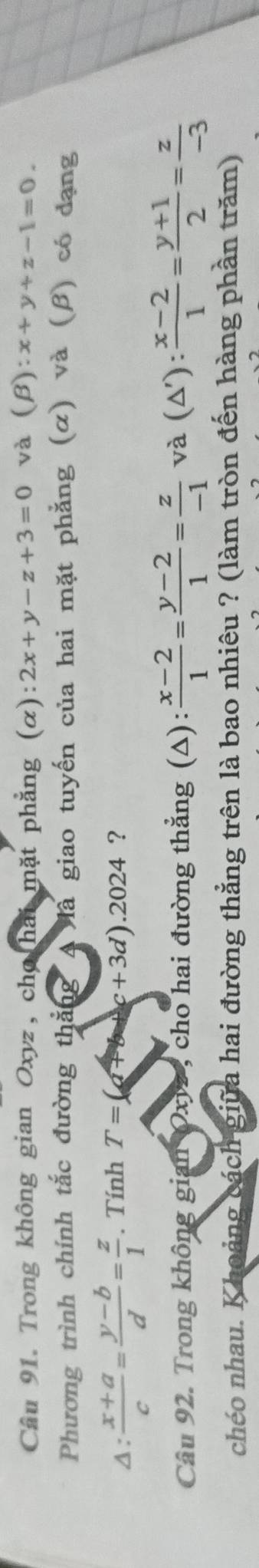 Trong không gian Oxyz, chơ hai mặt phẳng (α) :2x+y-z+3=0 và C B :x+y+z-1=0. 
Phương trình chính tắc đường thắng A là giao tuyến của hai mặt phẳng (α) và (β) có đạng 
Δ:  (x+a)/c = (y-b)/d = z/1 . Tính T=(a+b+c+3d).2024 ? 
Câu 92. Trong không gian Oxiz , cho hai đường thẳng (△):  (x-2)/1 = (y-2)/1 = z/-1  và (Δ'):  (x-2)/1 = (y+1)/2 = z/-3 
chéo nhau. Khoảng cách giữa hai đường thẳng trên là bao nhiêu ? (làm tròn đến hàng phần trăm)