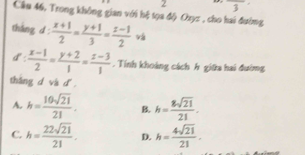 2
overline 3
Câu 46, Trong không gian với hệ tọa độ Oxyz , cho hai đường
tháng d  (x+1)/2 = (y+1)/3 = (z-1)/2 
1^ .
 (x-1)/2 = (y+2)/1 = (z-3)/1 . Tính khoảng cách h giữa hai đường
tháng d và d .
A. h= 10sqrt(21)/21 , h= 8sqrt(21)/21 . 
B.
C. h= 22sqrt(21)/21 . h= 4sqrt(21)/21 . 
D.