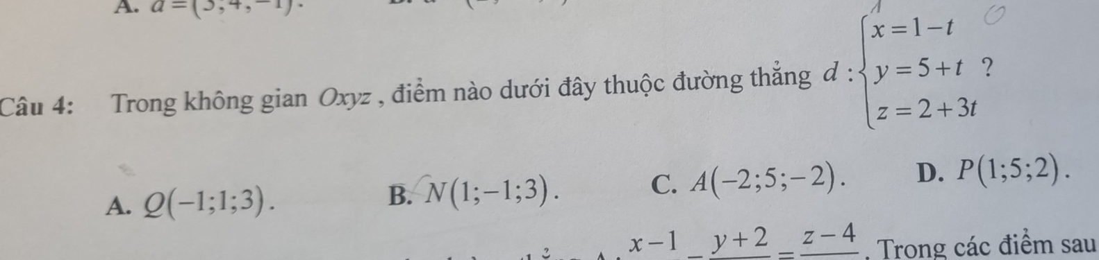 a=(3,4,-1)·
Câu 4: Trong không gian Oxyz , điểm nào dưới đây thuộc đường thẳng d:beginarrayl x=1-t y=5+t z=2+3tendarray. 7
A. Q(-1;1;3).
B. N(1;-1;3).
C. A(-2;5;-2). D. P(1;5;2). 
2.
x-1_ y+2_ z-4 , Trong các điểm sau