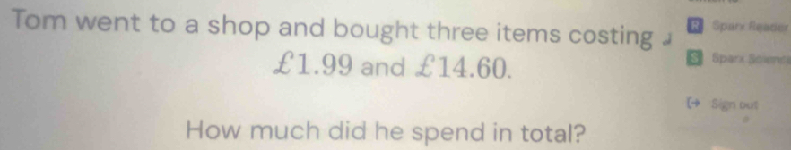 Tom went to a shop and bought three items costing £ R Sparx Reader
£1.99 and £14.60. 
s Sparx Spient 
[4 Sign out 
How much did he spend in total?