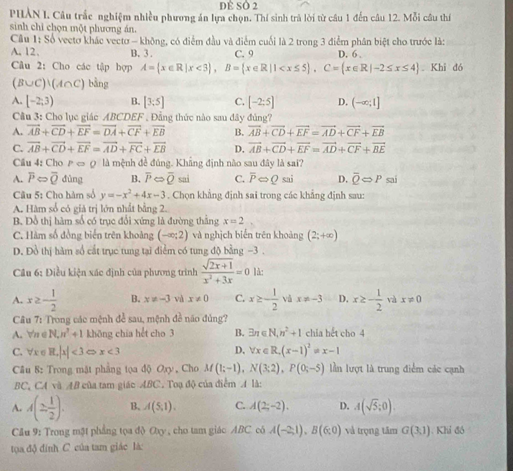 đề Số 2
PHẢN I. Câu trắc nghiệm nhiều phương án lựa chọn. Thí sinh trà lời từ câu 1 đến câu 12. Mỗi câu thí
sinh chỉ chọn một phương án.
Câu 1: Số vectơ khác vectơ - không, có điểm đầu và điểm cuối là 2 trong 3 điểm phân biệt cho trước là:
A.12. B. 3 . C. 9 D. 6 .
Câu 2: Cho các tập hợp A= x∈ R|x<3 ,B= x∈ R|1 Khi đó
(B∪ C)|(A∩ C) bằng
A. [-2;3) B. [3;5] C. [-2:5] D. (-∈fty ;1]
Câu 3: Cho lục giác ABCDEF . Đẳng thức nào sau đây đủng?
A. vector AB+vector CD+vector EF=vector DA+vector CF+vector EB B. vector AB+vector CD+vector EF=vector AD+vector CF+vector EB
C. vector AB+vector CD+vector EF=vector AD+vector FC+vector EB D. vector AB+vector CD+vector EF=vector AD+vector CF+vector BE
Cầu 4: Cho pLeftrightarrow 0 là mệnh đề đúng. Khẳng định não sau đây là sai?
A. overline PLeftrightarrow overline Q dùng B. overline PLeftrightarrow overline Qsai C. overline PLeftrightarrow Q sai D. overline QLeftrightarrow P sai
Cầu 5: Cho hàm số y=-x^2+4x-3. Chọn khẳng định sai trong các khẳng định sau:
A. Hàm số có giả trị lớn nhất bằng 2.
B. Đồ thị hàm số có trục đổi xứng là đường thắng x=2
C. Hàm số đồng biến trên khoảng (-∈fty ;2) và nghịch biến trên khoảng (2;+∈fty )
D. Đồ thị hàm số cất trục tung tại điểm có tung độ bằng −3 .
Câu 6: Điều kiện xác định của phương trình  (sqrt(2x+1))/x^2+3x =0 là:
B. x!= -3 và x!= 0 C.
A. x≥ - 1/2  x≥ - 1/2  vǚ x!= -3 D. x≥ - 1/2  và x!= 0
Câu 7: Trong các mệnh để sau, mệnh 4= ão  đủng?
A. n é N, n^3+1 khōng chia hết cho 3 B. exists n∈ N,n^2+1 chia hết cho 4
C. ∀x σ H,|x|<3</tex> x<3</tex> D. forall x∈ R.(x-1)^2!= x-1
Câu 8: Trong mặt phẳng tọa độ Oxy , Cho M(1;-1),N(3;2),P(0;-5) lần lượt là trung điểm các cạnh
BC, CA và AB của tam giác ABC. Toạ độ của điểm A là:
A. A(2 1/2 ).
B. A(5;1). C. A(2;-2). D. A(sqrt(5);0).
Câu 9: Trong mật phẳng tọa độ Oxy , cho tam giác ABC. có A(-2;1),B(6;0) và trọng tâm G(3:1).Khí đồ
toa độ đính C của tam giác là: