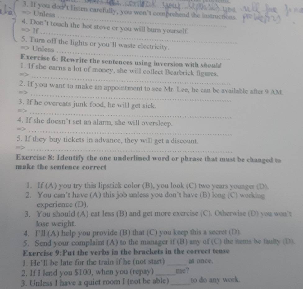If you don't listen carefully, you won’t comprehend the instructions. 
_ 
=> Unless 
_ 
4. Don’t touch the hot stove or you will burn yourself. 
=> If 
5. Turn off the lights or you’ll waste electricity. 
> Unless 
_ 
Exercise 6: Rewrite the sentences using inversion with should 
_ 
1. If she earns a lot of money, she will collect Bearbrick figures. 
_ 
2. If you want to make an appointment to see Mr. Lee, he can be available after 9 AM. 
3. If he overeats junk food, he will get sick. 
_ 
4. If she doesn’t set an alarm, she will oversleep. 
_> 
5. If they buy tickets in advance, they will get a discount. 
_ 
Exercise 8: Identify the one underlined word or phrase that must be changed to 
make the sentence correct 
1. If (A) you try this lipstick color (B), you look (C) two years younger (D). 
2. You can’t have (A) this job unless you don’t have (B) long (C) working 
experience (D). 
3. You should (A) eat less (B) and get more exercise (C). Otherwise (D) you won’t 
lose weight. 
4. I'll (A) help you provide (B) that (C) you keep this a secret (D). 
5. Send your complaint (A) to the manager if (B) any of (C) the items be faulty (D). 
Exercise 9:Put the verbs in the brackets in the correct tense 
1. He’ll be late for the train if he (not start) _at once. 
2. If I lend you $100, when you (repay) _me? 
3. Unless I have a quiet room I (not be able) _to do any work.