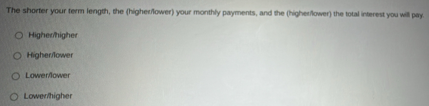 The shorter your term length, the (higher/lower) your monthly payments, and the (higher/lower) the total interest you will pay.
Higher/higher
Higher/lower
Lower/lower
Lower/higher