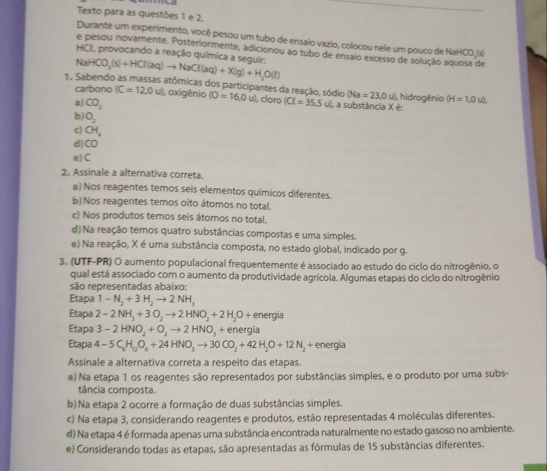 to
Texto para as questões 1 e 2.
Durante um experimento, você pesou um tubo de ensaio vazio, colocou nele um pouco de NaH HCO_3(s)
e pesou novamente. Posteriormente, adicionou ao tubo de ensaio excesso de solução aquosa de
NaHCO_3(s)+HCl(aq)to NaCl(aq)+X(g)+H_2O(l) HCI, provocando a reação química a seguir:
1. Sabendo as massas atômicas dos participantes da reação, sódio (Na=23,0u) , hidrogênio (H=1,0u),
carbono (C=12,0u) , oxigênio (O=16,0u) , cloro
a) CO_2 (Cell =35,5u) ), a substância X é:
b) O_2
c) CH_4
d) CO
e) C
2. Assinale a alternativa correta.
a) Nos reagentes temos seis elementos químicos diferentes.
b) Nos reagentes temos oito átomos no total.
c) Nos produtos temos seis átomos no total.
d) Na reação temos quatro substâncias compostas e uma simples.
e) Na reação, X é uma substância composta, no estado global, indicado por g.
3. (UTF-PR) O aumento populacional frequentemente é associado ao estudo do ciclo do nitrogênio, o
qual está associado com o aumento da produtividade agrícola. Algumas etapas do ciclo do nitrogênio
são representadas abaixo:
Etapa 1-N_2+3H_2to 2NH_3
Etapa 2-2NH_3+3O_2to 2HNO_2+2H_2O+ energia
Etapa 3-2HNO_2+O_2to 2HNO_3 + energia
Etapa 4-5C_6H_12O_6+24HNO_3to 30CO_2+42H_2O+12N_2+ energia
Assinale a alternativa correta a respeito das etapas.
) Na etapa 1 os reagentes são representados por substâncias simples, e o produto por uma subs-
tância composta.
b) Na etapa 2 ocorre a formação de duas substâncias simples.
c) Na etapa 3, considerando reagentes e produtos, estão representadas 4 moléculas diferentes.
d) Na etapa 4 é formada apenas uma substância encontrada naturalmente no estado gasoso no ambiente.
e) Considerando todas as etapas, são apresentadas as fórmulas de 15 substâncias diferentes.