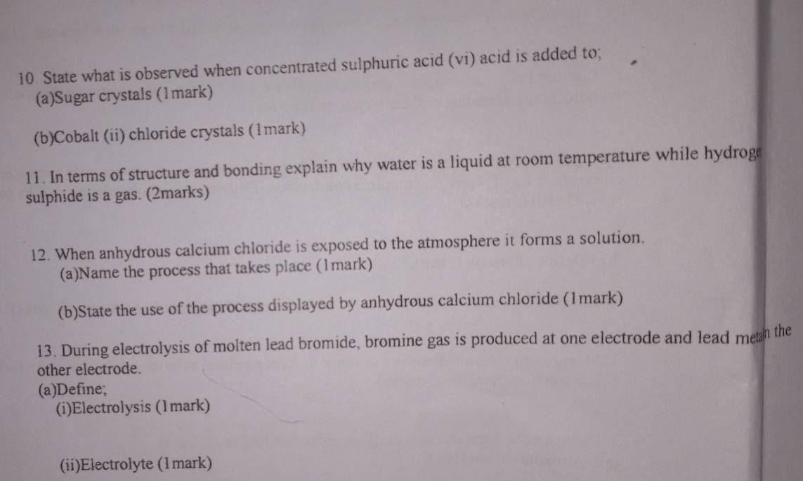 State what is observed when concentrated sulphuric acid (vi) acid is added to; 
(a)Sugar crystals (1mark) 
(b)Cobalt (ii) chloride crystals (1mark) 
11. In terms of structure and bonding explain why water is a liquid at room temperature while hydrog 
sulphide is a gas. (2marks) 
12. When anhydrous calcium chloride is exposed to the atmosphere it forms a solution. 
(a)Name the process that takes place (1mark) 
(b)State the use of the process displayed by anhydrous calcium chloride (1mark) 
13. During electrolysis of molten lead bromide, bromine gas is produced at one electrode and lead men the 
other electrode. 
(a)Define; 
(i)Electrolysis (1mark) 
(ii)Electrolyte (1mark)