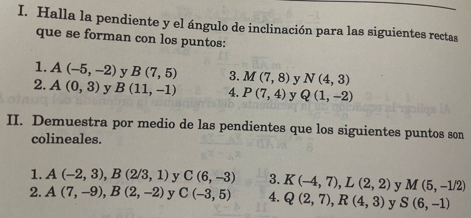 Halla la pendiente y el ángulo de inclinación para las siguientes rectas 
que se forman con los puntos: 
1. A(-5,-2) y B(7,5)
3. M(7,8) y N(4,3)
2. A(0,3) y B(11,-1)
4. P(7,4) y Q(1,-2)
II. Demuestra por medio de las pendientes que los siguientes puntos son 
colineales. 
1. A(-2,3), B(2/3,1) y C(6,-3) 3. K(-4,7), L(2,2) y M(5,-1/2)
2. A(7,-9), B(2,-2) y C(-3,5)
4. Q(2,7), R(4,3) y S(6,-1)