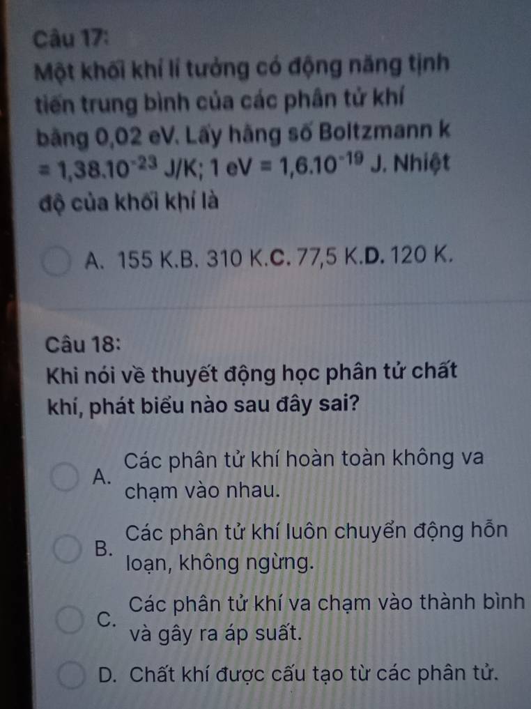 Một khối khí lí tưởng có động năng tịnh
tiến trung bình của các phân tử khí
bằng 0,02 eV. Lấy hãng số Boltzmann k
=1,38.10^(-23)J/K; 1eV=1,6.10^(-19)J 1. Nhiệt
độ của khối khí là
A. 155 K.B. 310 K.C. 77,5 K.D. 120 K.
Câu 18:
Khi nói về thuyết động học phân tử chất
khí, phát biểu nào sau đây sai?
Các phân tử khí hoàn toàn không va
A.
chạm vào nhau.
Các phân tử khí luôn chuyển động hỗn
B.
loạn, không ngừng.
Các phân tử khí va chạm vào thành bình
C.
và gây ra áp suất.
D. Chất khí được cấu tạo từ các phân tử.