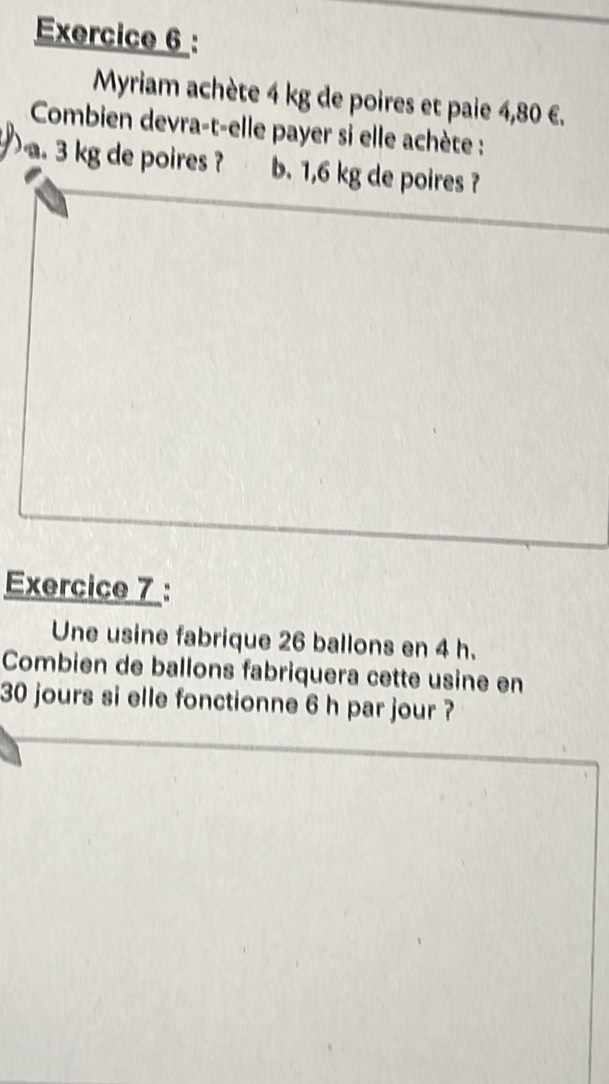 Myriam achète 4 kg de poires et paie 4,80 €. 
Combien devra-t-elle payer si elle achète : 
. 3 kg de poires ? b. 1,6 kg de poires ? 
Exercice 7 : 
Une usine fabrique 26 ballons en 4 h. 
Combien de ballons fabriquera cette usine en
30 jours si elle fonctionne 6 h par jour ?